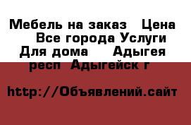 Мебель на заказ › Цена ­ 0 - Все города Услуги » Для дома   . Адыгея респ.,Адыгейск г.